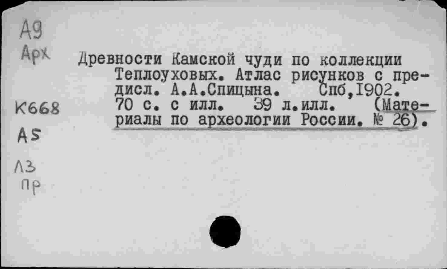 ﻿A3 Арк
К668
AS
AS
пр
Древности Камской чуди по коллекции Теплоуховых. Атлас рисунков с пре-дисл. А.А.Спицына. Спб,1902.
70 с. с илл. 39 л.илл. (Материалы по археологии России. № 26).